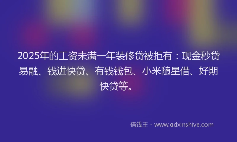 2025年的工资未满一年装修贷被拒有：现金秒贷易融、钱进快贷、有钱钱包、小米随星借、好期快贷等。
