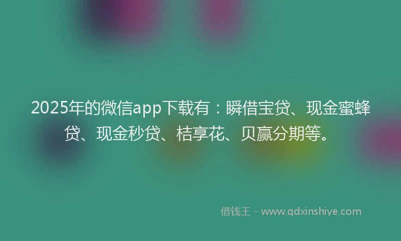 2025年的微信app下载有：瞬借宝贷、现金蜜蜂贷、现金秒贷、桔享花、贝赢分期等。