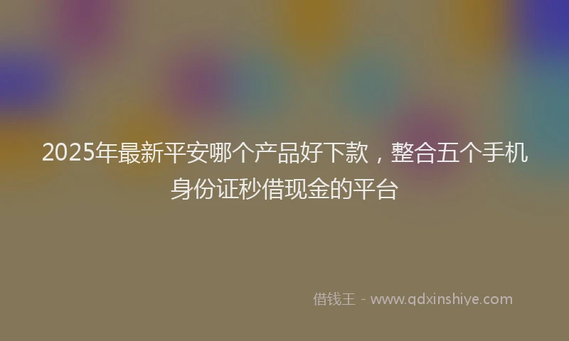 2025年最新平安哪个产品好下款，整合五个手机身份证秒借现金的平台