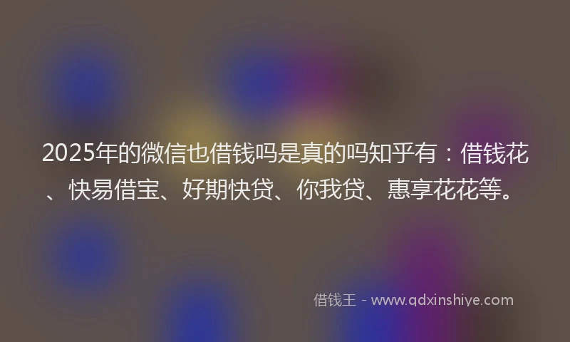 2025年的微信也借钱吗是真的吗知乎有：借钱花、快易借宝、好期快贷、你我贷、惠享花花等。