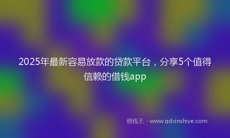 2025年最新容易放款的贷款平台，分享5个值得信赖的借钱app
