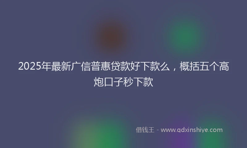 2025年最新广信普惠贷款好下款么，概括五个高炮口子秒下款