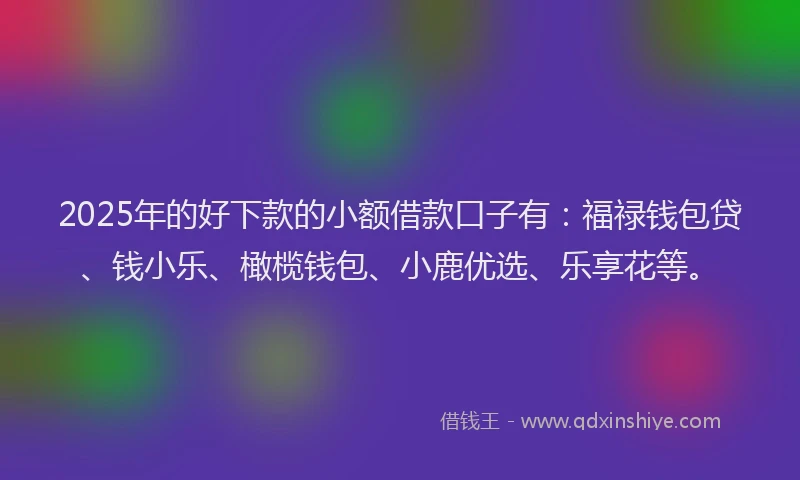 2025年的好下款的小额借款口子有：福禄钱包贷、钱小乐、橄榄钱包、小鹿优选、乐享花等。