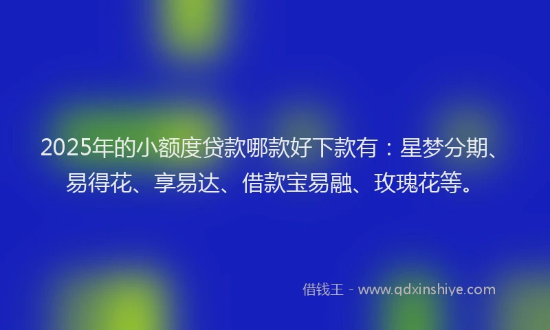 2025年的小额度贷款哪款好下款有：星梦分期、易得花、享易达、借款宝易融、玫瑰花等。