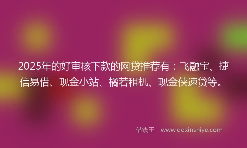 2025年的好审核下款的网贷推荐有：飞融宝、捷信易借、现金小站、橘若租机、现金侠速贷等。