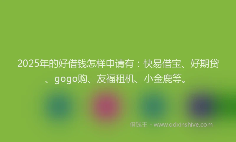 2025年的好借钱怎样申请有：快易借宝、好期贷、gogo购、友福租机、小金鹿等。