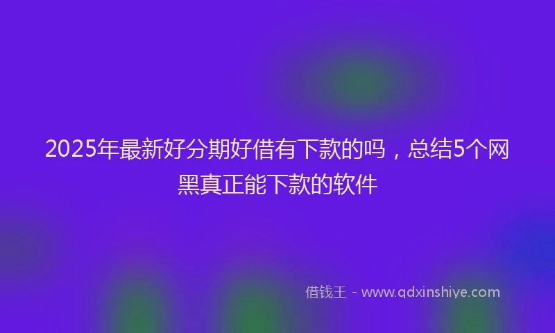 2025年最新好分期好借有下款的吗，总结5个网黑真正能下款的软件
