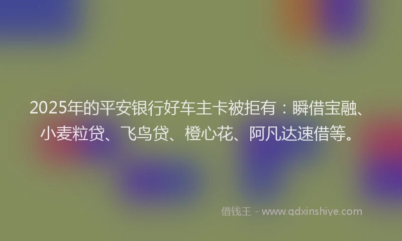 2025年的平安银行好车主卡被拒有：瞬借宝融、小麦粒贷、飞鸟贷、橙心花、阿凡达速借等。