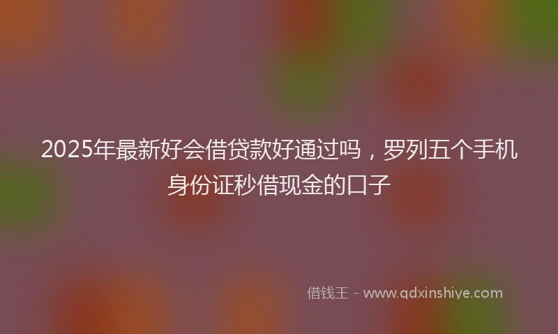 2025年最新好会借贷款好通过吗，罗列五个手机身份证秒借现金的口子