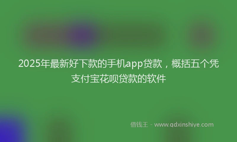 2025年最新好下款的手机app贷款，概括五个凭支付宝花呗贷款的软件