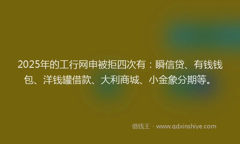 2025年的工行网申被拒四次有：瞬信贷、有钱钱包、洋钱罐借款、大利商城、小金象分期等。