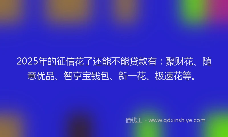 2025年的征信花了还能不能贷款有：聚财花、随意优品、智享宝钱包、新一花、极速花等。
