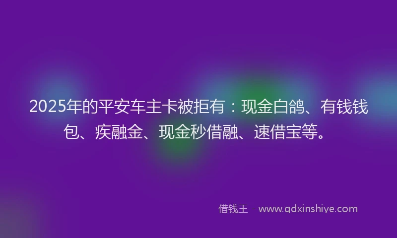 2025年的平安车主卡被拒有：现金白鸽、有钱钱包、疾融金、现金秒借融、速借宝等。