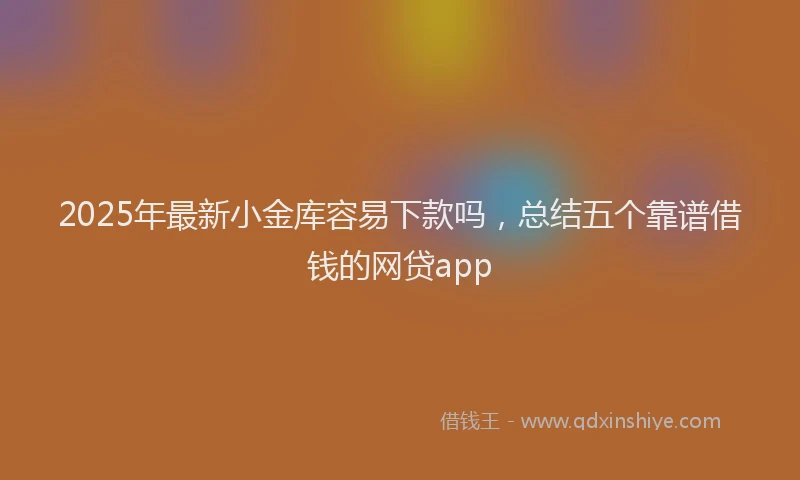 2025年最新小金库容易下款吗，总结五个靠谱借钱的网贷app