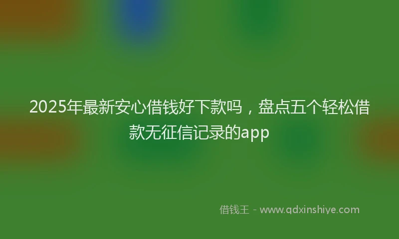 2025年最新安心借钱好下款吗，盘点五个轻松借款无征信记录的app