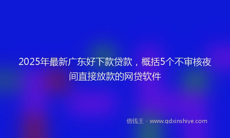 2025年最新广东好下款贷款，概括5个不审核夜间直接放款的网贷软件