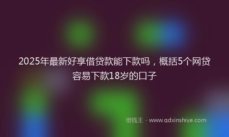 2025年最新好享借贷款能下款吗，概括5个网贷容易下款18岁的口子