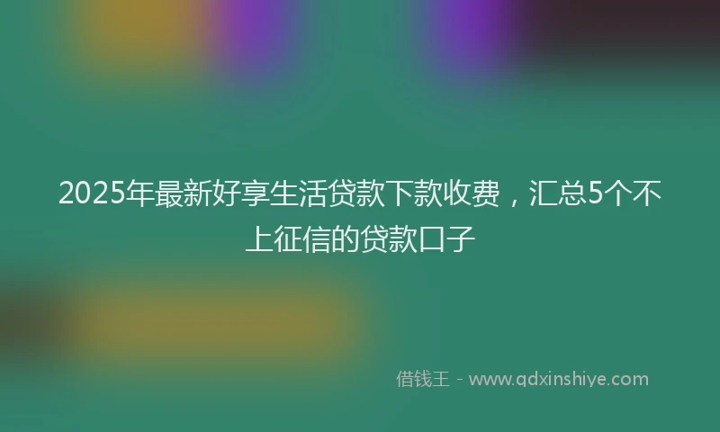 2025年最新好享生活贷款下款收费，汇总5个不上征信的贷款口子