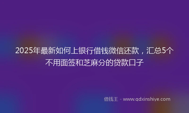 2025年最新如何上银行借钱微信还款，汇总5个不用面签和芝麻分的贷款口子