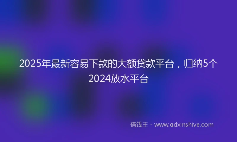 2025年最新容易下款的大额贷款平台，归纳5个2024放水平台