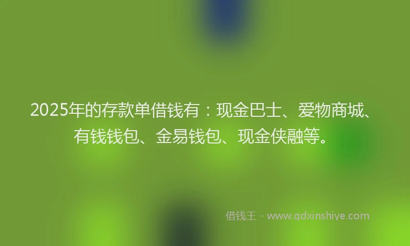 2025年的存款单借钱有：现金巴士、爱物商城、有钱钱包、金易钱包、现金侠融等。