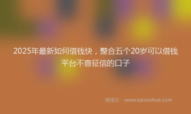 2025年最新如何借钱快，整合五个20岁可以借钱平台不查征信的口子