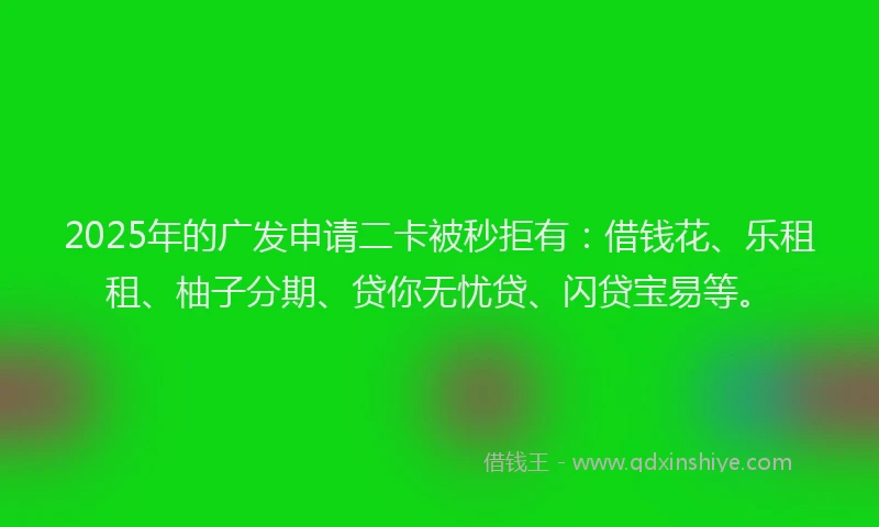 2025年的广发申请二卡被秒拒有：借钱花、乐租租、柚子分期、贷你无忧贷、闪贷宝易等。