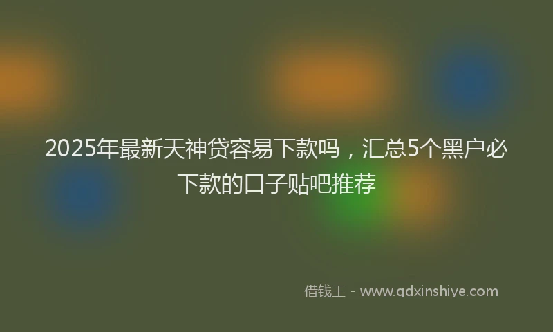 2025年最新天神贷容易下款吗，汇总5个黑户必下款的口子贴吧推荐