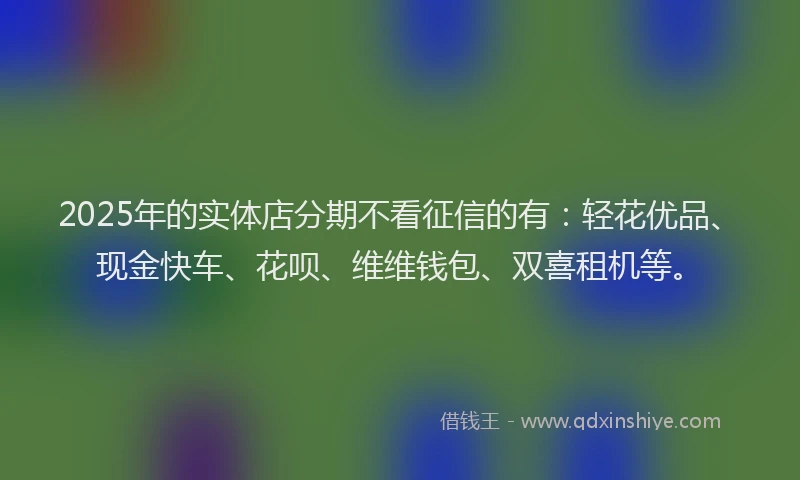 2025年的实体店分期不看征信的有：轻花优品、现金快车、花呗、维维钱包、双喜租机等。