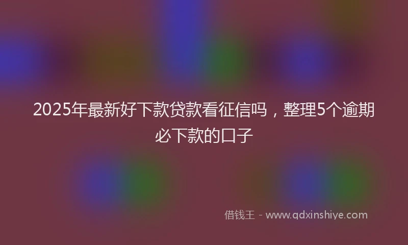 2025年最新好下款贷款看征信吗，整理5个逾期必下款的口子