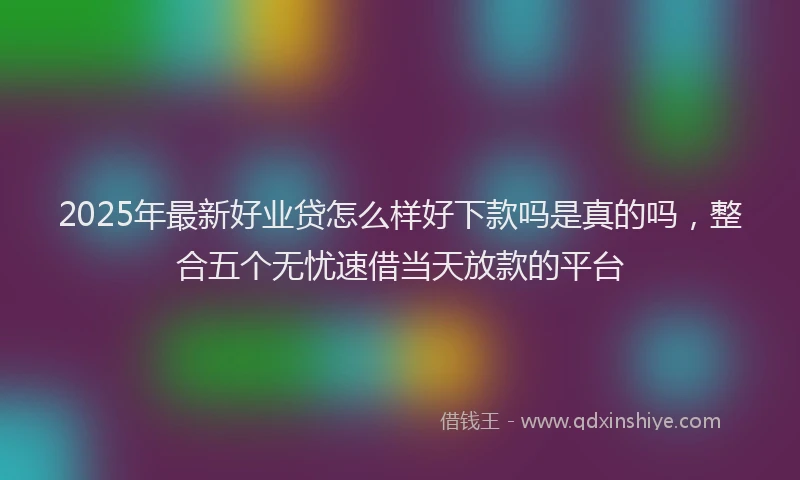 2025年最新好业贷怎么样好下款吗是真的吗，整合五个无忧速借当天放款的平台