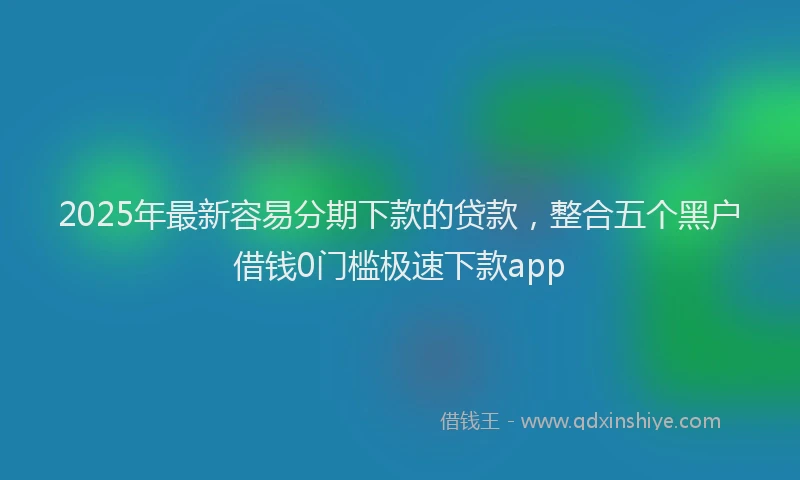 2025年最新容易分期下款的贷款，整合五个黑户借钱0门槛极速下款app