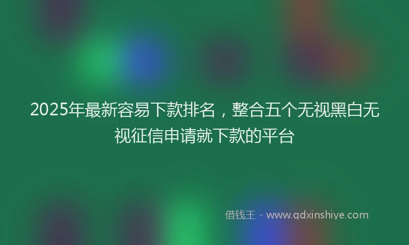 2025年最新容易下款排名，整合五个无视黑白无视征信申请就下款的平台