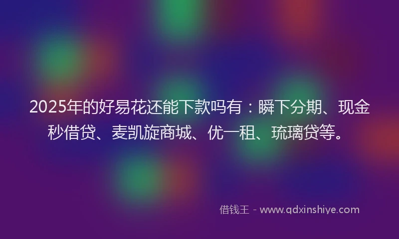 2025年的好易花还能下款吗有：瞬下分期、现金秒借贷、麦凯旋商城、优一租、琉璃贷等。
