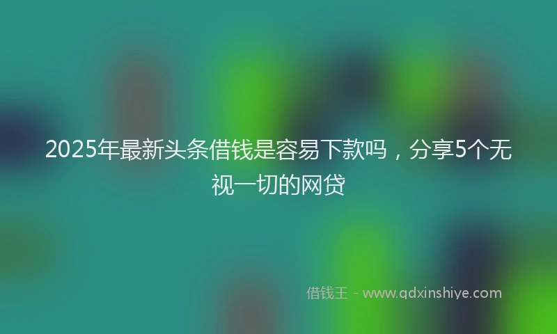2025年最新头条借钱是容易下款吗，分享5个无视一切的网贷