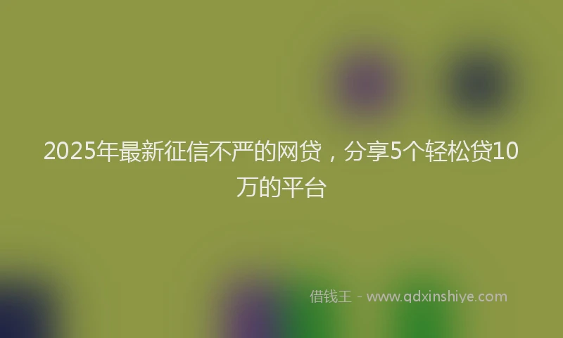2025年最新征信不严的网贷，分享5个轻松贷10万的平台