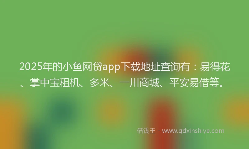 2025年的小鱼网贷app下载地址查询有：易得花、掌中宝租机、多米、一川商城、平安易借等。