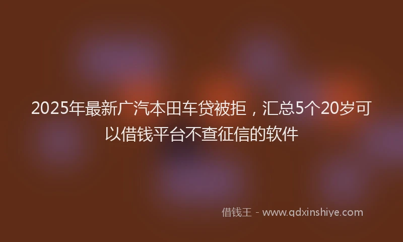 2025年最新广汽本田车贷被拒，汇总5个20岁可以借钱平台不查征信的软件