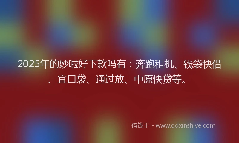 2025年的妙啦好下款吗有：奔跑租机、钱袋快借、宜口袋、通过放、中原快贷等。