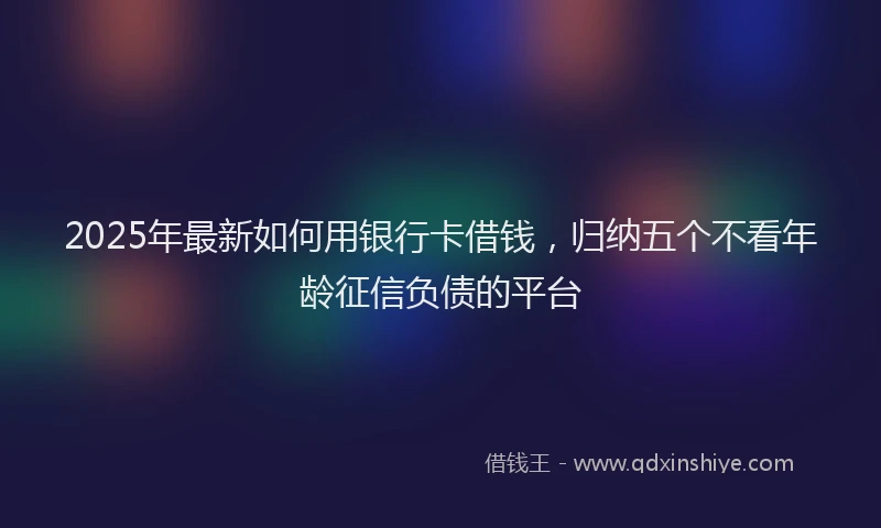 2025年最新如何用银行卡借钱，归纳五个不看年龄征信负债的平台