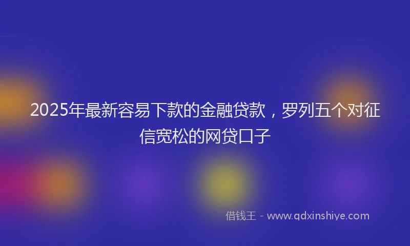 2025年最新容易下款的金融贷款，罗列五个对征信宽松的网贷口子
