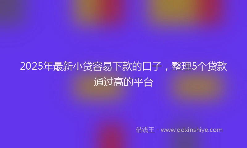 2025年最新小贷容易下款的口子，整理5个贷款通过高的平台