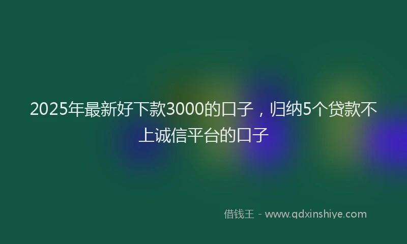 2025年最新好下款3000的口子，归纳5个贷款不上诚信平台的口子