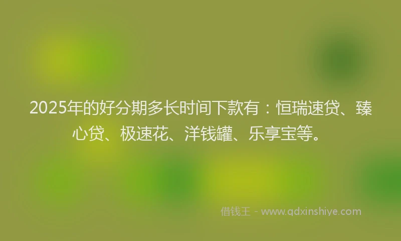 2025年的好分期多长时间下款有：恒瑞速贷、臻心贷、极速花、洋钱罐、乐享宝等。