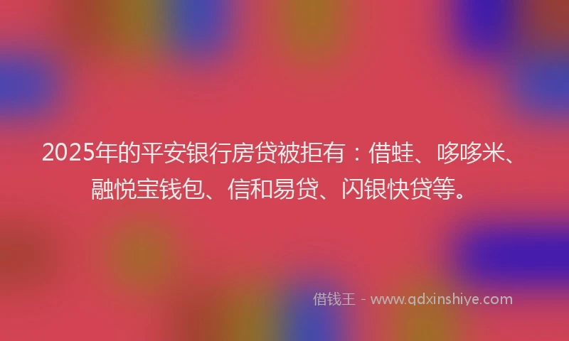 2025年的平安银行房贷被拒有：借蛙、哆哆米、融悦宝钱包、信和易贷、闪银快贷等。