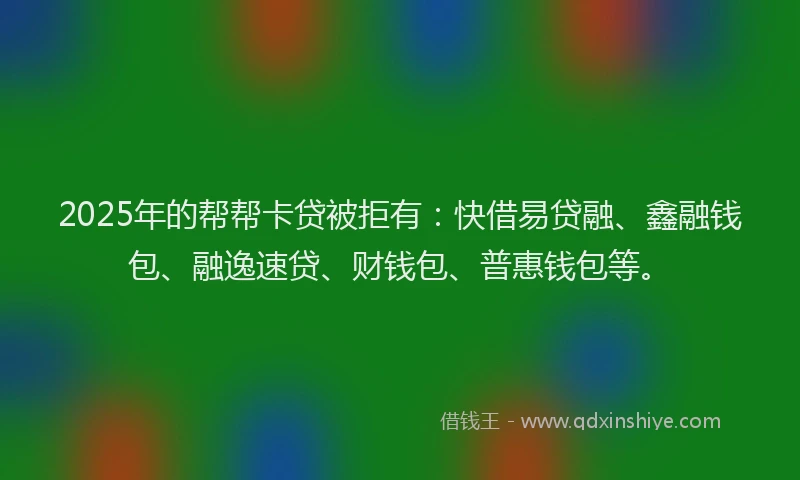 2025年的帮帮卡贷被拒有：快借易贷融、鑫融钱包、融逸速贷、财钱包、普惠钱包等。