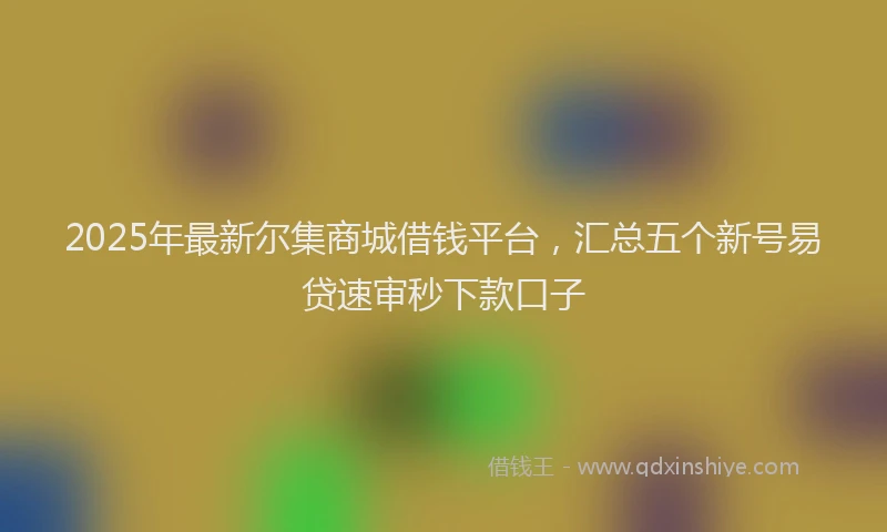2025年最新尔集商城借钱平台，汇总五个新号易贷速审秒下款口子