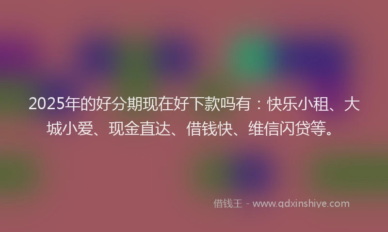2025年的好分期现在好下款吗有：快乐小租、大城小爱、现金直达、借钱快、维信闪贷等。