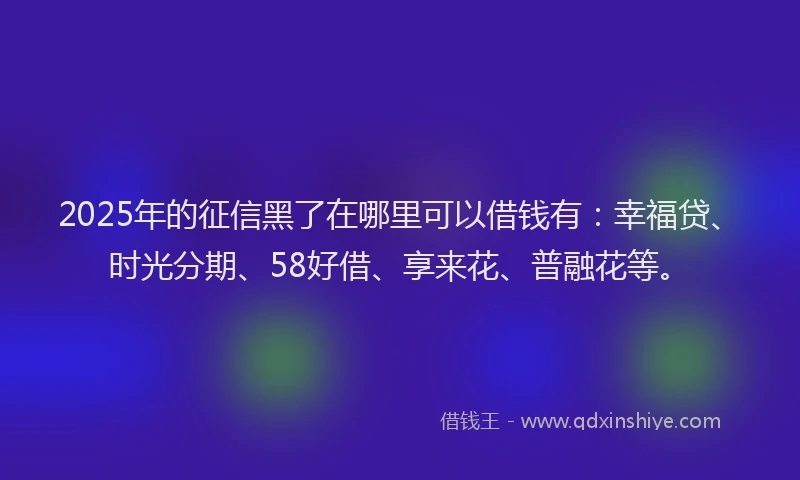 2025年的征信黑了在哪里可以借钱有：幸福贷、时光分期、58好借、享来花、普融花等。