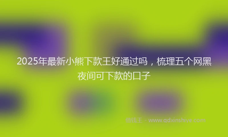 2025年最新小熊下款王好通过吗，梳理五个网黑夜间可下款的口子
